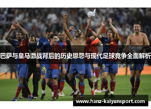 巴萨与皇马激战背后的历史恩怨与现代足球竞争全面解析