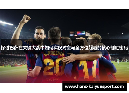 探讨巴萨在关键大战中如何实现对皇马全方位超越的核心制胜密码
