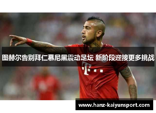 图赫尔告别拜仁慕尼黑震动足坛 新阶段迎接更多挑战 图赫尔告别拜仁慕尼黑震动足坛 新阶段迎接更多挑战